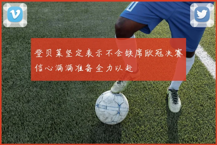 登贝莱坚定表示不会缺席欧冠决赛信心满满准备全力以赴