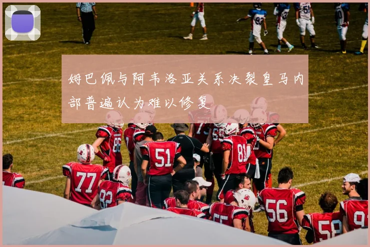 姆巴佩与阿韦洛亚关系决裂皇马内部普遍认为难以修复