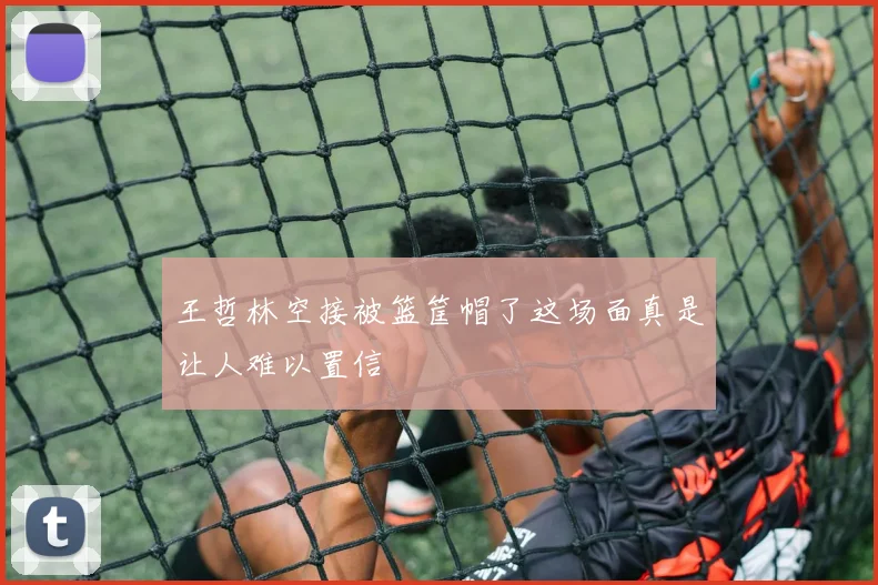 王哲林空接被篮筐帽了这场面真是让人难以置信