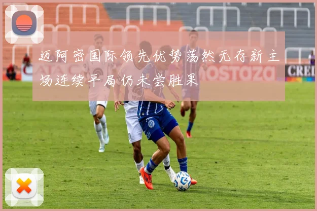 迈阿密国际领先优势荡然无存新主场连续平局仍未尝胜果