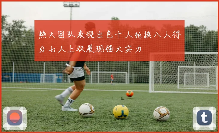 热火团队表现出色十人轮换八人得分七人上双展现强大实力