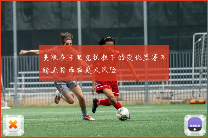 曼联在卡里克执教下的变化显著不转正将面临更大风险