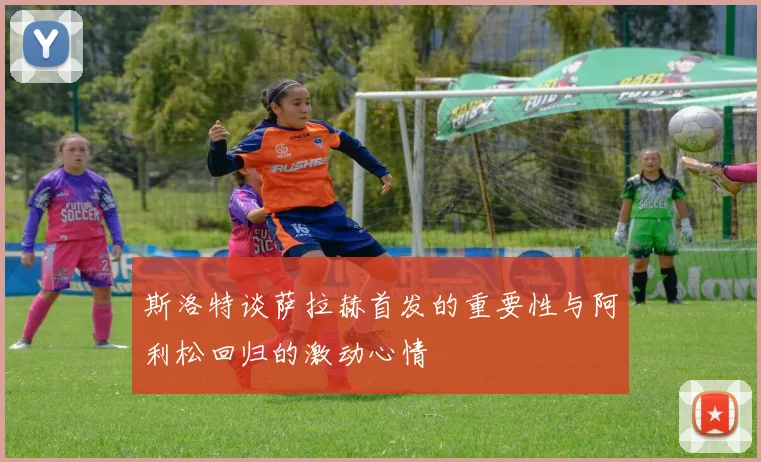 斯洛特谈萨拉赫首发的重要性与阿利松回归的激动心情