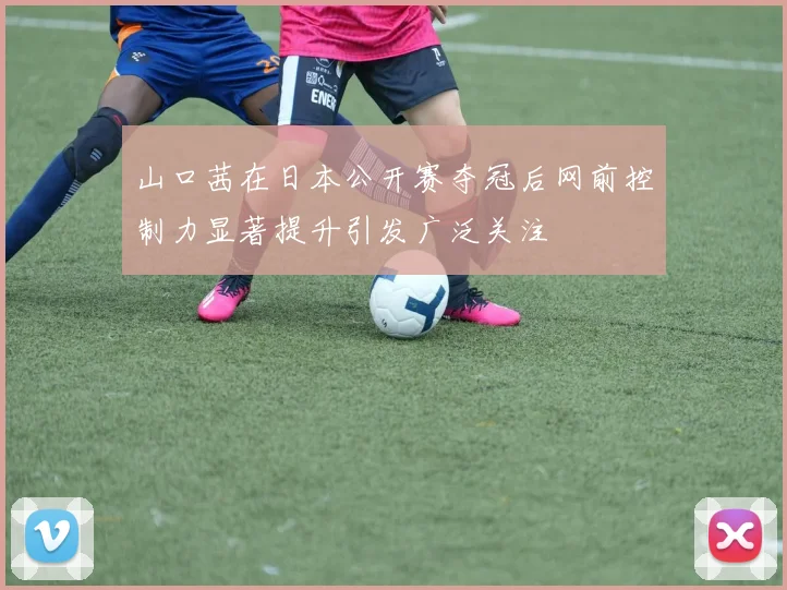 山口茜在日本公开赛夺冠后网前控制力显著提升引发广泛关注